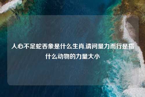 人心不足蛇吞象是什么生肖,请问量力而行是指什么动物的力量大小