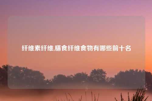 纤维素纤维,膳食纤维食物有哪些前十名