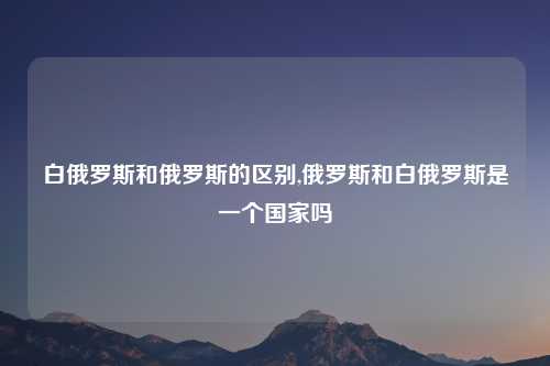 白俄罗斯和俄罗斯的区别,俄罗斯和白俄罗斯是一个国家吗