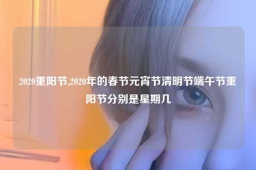 2020重阳节,2020年的春节元宵节清明节端午节重阳节分别是星期几