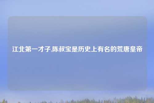 江北第一才子,陈叔宝是历史上有名的荒唐皇帝