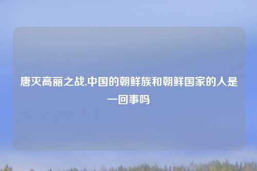 唐灭高丽之战,中国的朝鲜族和朝鲜国家的人是一回事吗