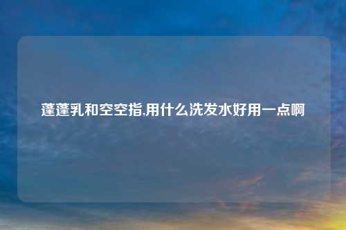 蓬蓬乳和空空指,用什么洗发水好用一点啊