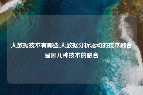 大数据技术有哪些,大数据分析驱动的技术融合是哪几种技术的融合