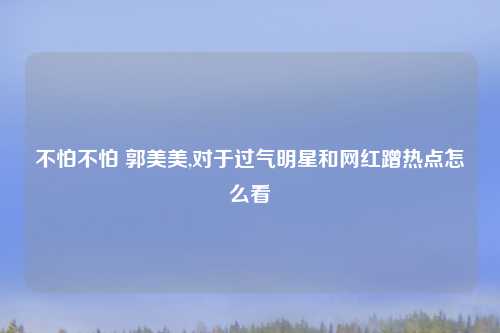 不怕不怕 郭美美,对于过气明星和网红蹭热点怎么看