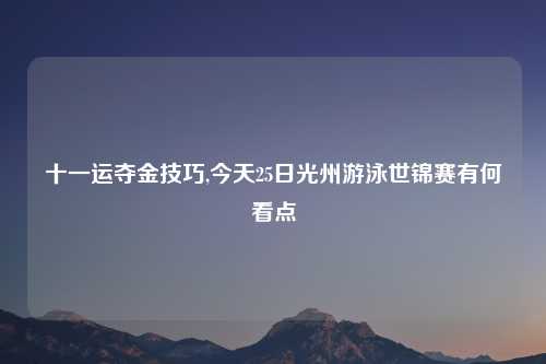 十一运夺金技巧,今天25日光州游泳世锦赛有何看点