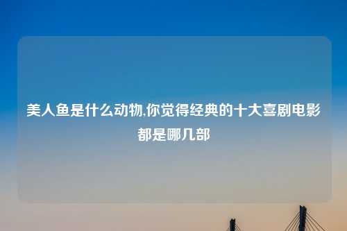 美人鱼是什么动物,你觉得经典的十大喜剧电影都是哪几部