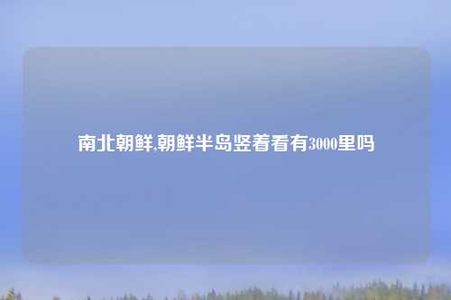 南北朝鲜,朝鲜半岛竖着看有3000里吗