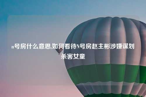 n号房什么意思,如何看待N号房赵主彬涉嫌谋划杀害女童