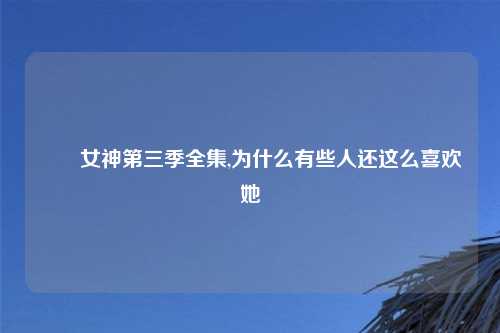 鹡鸰女神第三季全集,为什么有些人还这么喜欢她