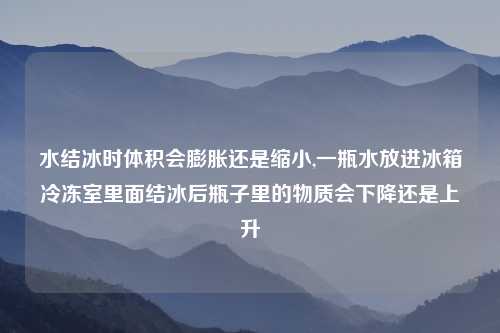 水结冰时体积会膨胀还是缩小,一瓶水放进冰箱冷冻室里面结冰后瓶子里的物质会下降还是上升