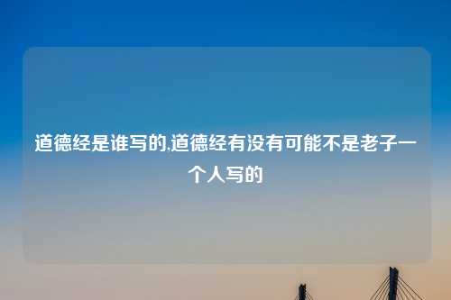 道德经是谁写的,道德经有没有可能不是老子一个人写的