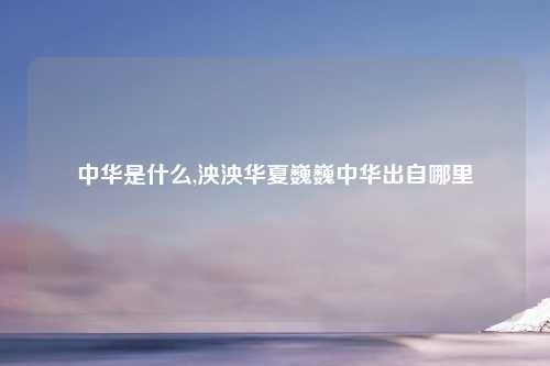 中华是什么,泱泱华夏巍巍中华出自哪里