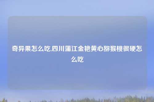奇异果怎么吃,四川蒲江金艳黄心猕猴桃很硬怎么吃