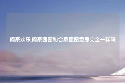 阖家欢乐,阖家团圆和合家团圆意思完全一样吗