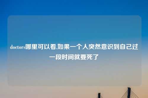 doctors哪里可以看,如果一个人突然意识到自己过一段时间就要死了