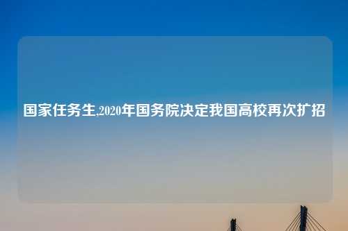 国家任务生,2020年国务院决定我国高校再次扩招