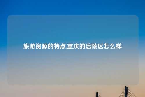 旅游资源的特点,重庆的涪陵区怎么样