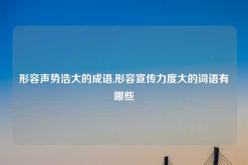 形容声势浩大的成语,形容宣传力度大的词语有哪些