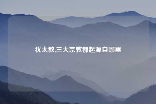 犹太教,三大宗教都起源自哪里