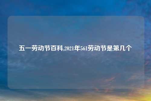 五一劳动节百科,2021年561劳动节是第几个