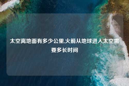 太空离地面有多少公里,火箭从地球进入太空需要多长时间