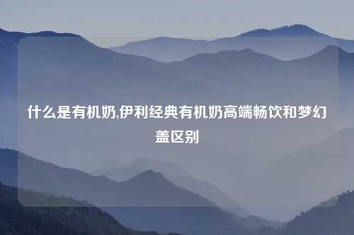 什么是有机奶,伊利经典有机奶高端畅饮和梦幻盖区别