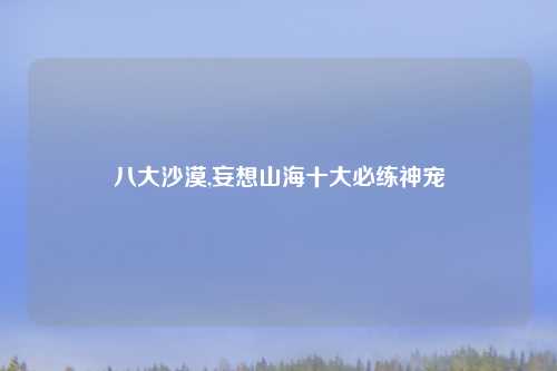 八大沙漠,妄想山海十大必练神宠
