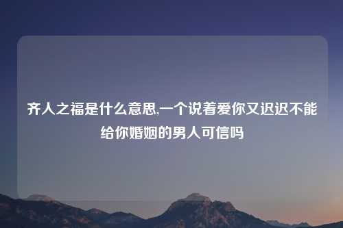 齐人之福是什么意思,一个说着爱你又迟迟不能给你婚姻的男人可信吗