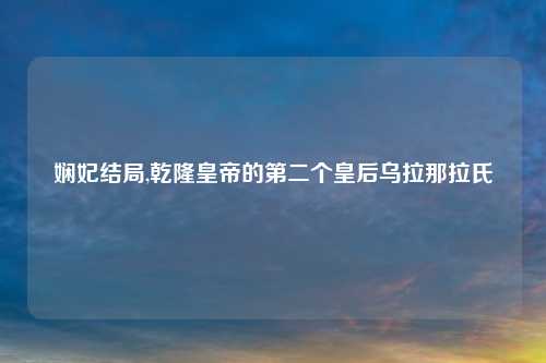 娴妃结局,乾隆皇帝的第二个皇后乌拉那拉氏