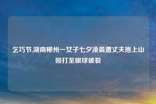 乞巧节,湖南郴州一女子七夕凌晨遭丈夫拖上山殴打至眼球破裂