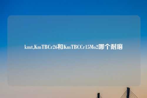 kmt,KmTBCr26和KmTBCCr15Mo2哪个耐磨