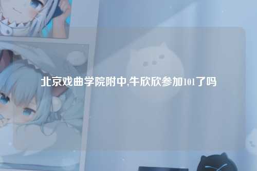 北京戏曲学院附中,牛欣欣参加101了吗