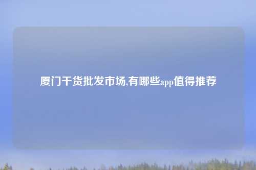 厦门干货批发市场,有哪些app值得推荐