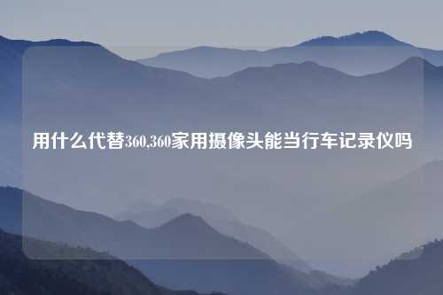 用什么代替360,360家用摄像头能当行车记录仪吗