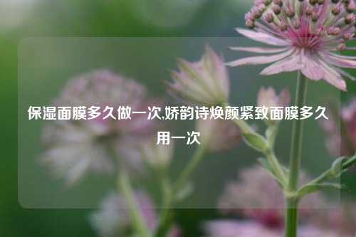 保湿面膜多久做一次,娇韵诗焕颜紧致面膜多久用一次
