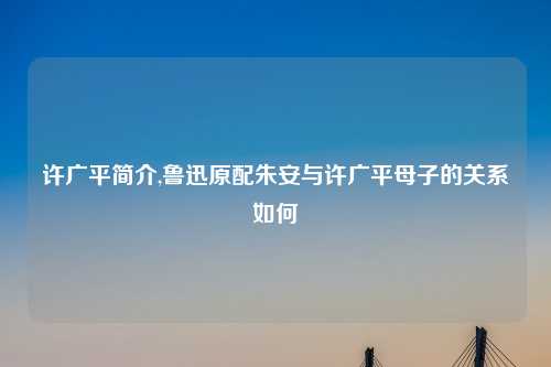 许广平简介,鲁迅原配朱安与许广平母子的关系如何