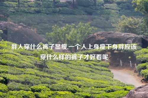 胖人穿什么裤子显瘦,一个人上身瘦下身胖应该穿什么样的裤子才好看呢
