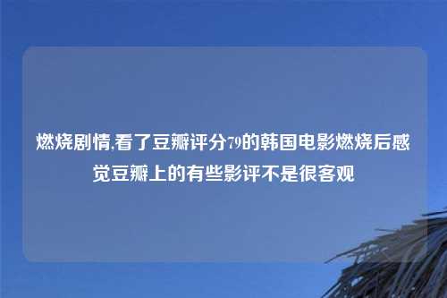 燃烧剧情,看了豆瓣评分79的韩国电影燃烧后感觉豆瓣上的有些影评不是很客观