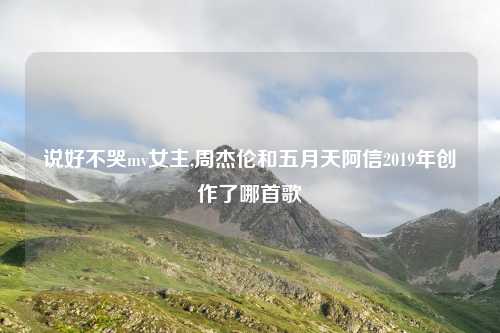 说好不哭mv女主,周杰伦和五月天阿信2019年创作了哪首歌