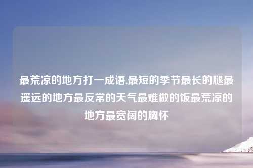 最荒凉的地方打一成语,最短的季节最长的腿最遥远的地方最反常的天气最难做的饭最荒凉的地方最宽阔的胸怀