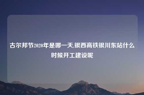 古尔邦节2020年是哪一天,银西高铁银川东站什么时候开工建设呢