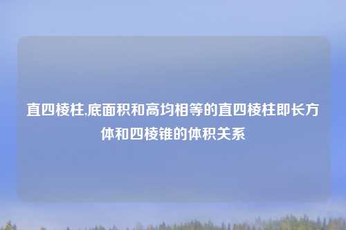 直四棱柱,底面积和高均相等的直四棱柱即长方体和四棱锥的体积关系