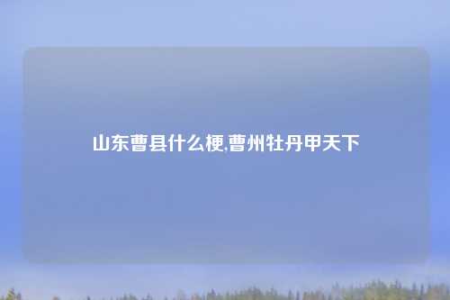 山东曹县什么梗,曹州牡丹甲天下