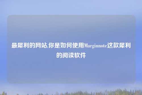 最犀利的网站,你是如何使用Marginnote这款犀利的阅读软件
