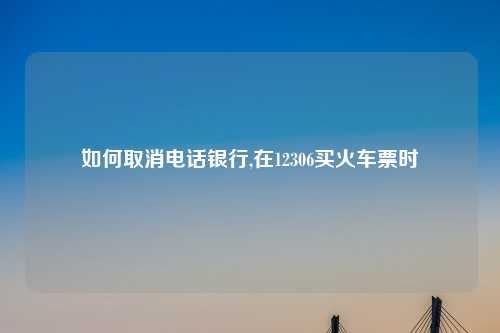 如何取消电话银行,在12306买火车票时