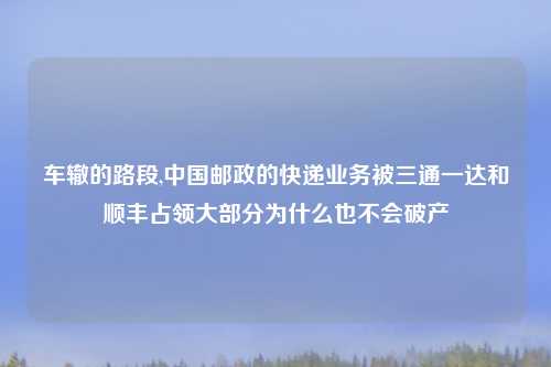 车辙的路段,中国邮政的快递业务被三通一达和顺丰占领大部分为什么也不会破产