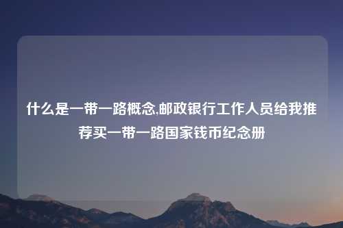 什么是一带一路概念,邮政银行工作人员给我推荐买一带一路国家钱币纪念册