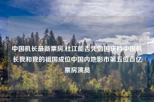 中国机长最新票房,杜江能否凭借国庆档中国机长我和我的祖国成位中国内地影市第五位百亿票房演员