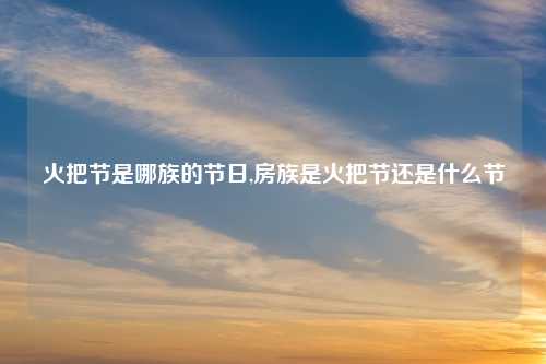 火把节是哪族的节日,房族是火把节还是什么节